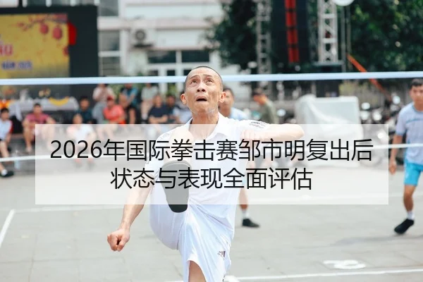2026年国际拳击赛邹市明复出后状态与表现全面评估