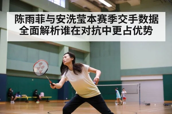 陈雨菲与安洗莹本赛季交手数据全面解析谁在对抗中更占优势
