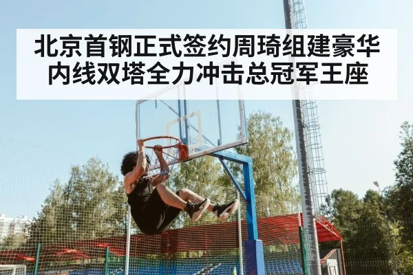 北京首钢正式签约周琦组建豪华内线双塔全力冲击总冠军王座