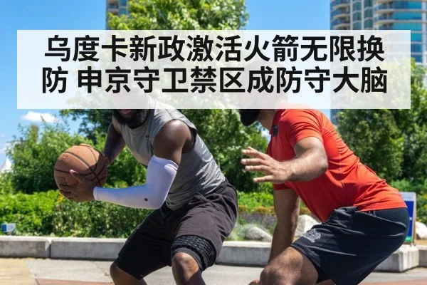 乌度卡新政激活火箭无限换防 申京守卫禁区成防守大脑
