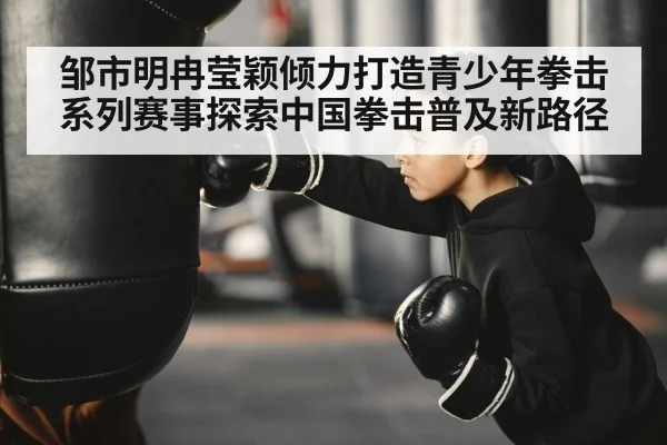 邹市明冉莹颖倾力打造青少年拳击系列赛事探索中国拳击普及新路径